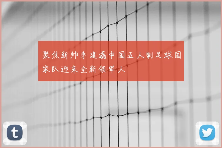 聚焦新帅李建磊中国五人制足球国家队迎来全新领军人