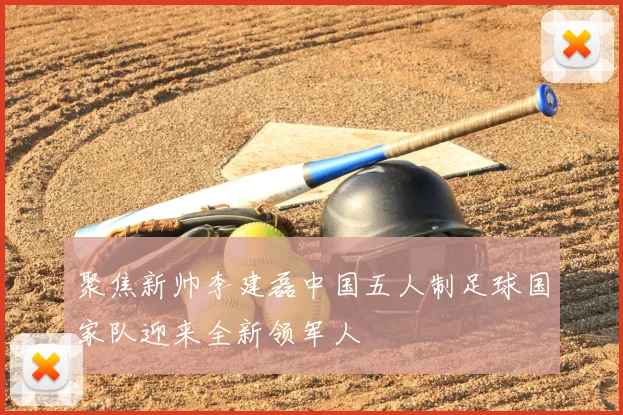 聚焦新帅李建磊中国五人制足球国家队迎来全新领军人