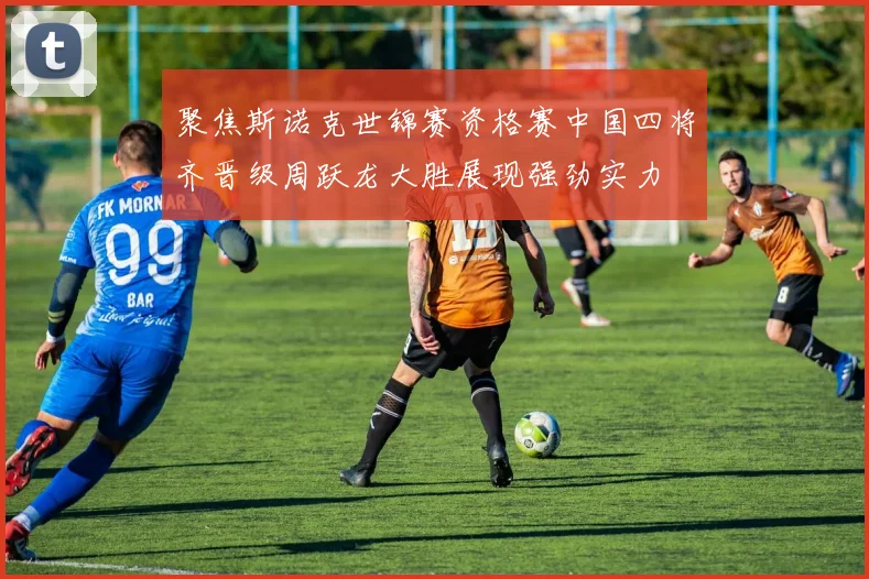 聚焦斯诺克世锦赛资格赛中国四将齐晋级周跃龙大胜展现强劲实力