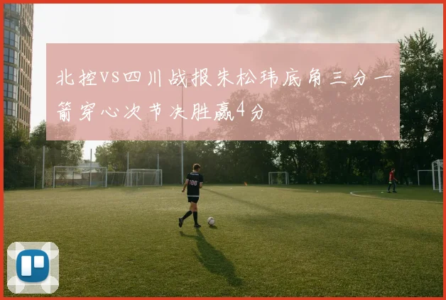 北控vs四川战报朱松玮底角三分一箭穿心次节决胜赢4分