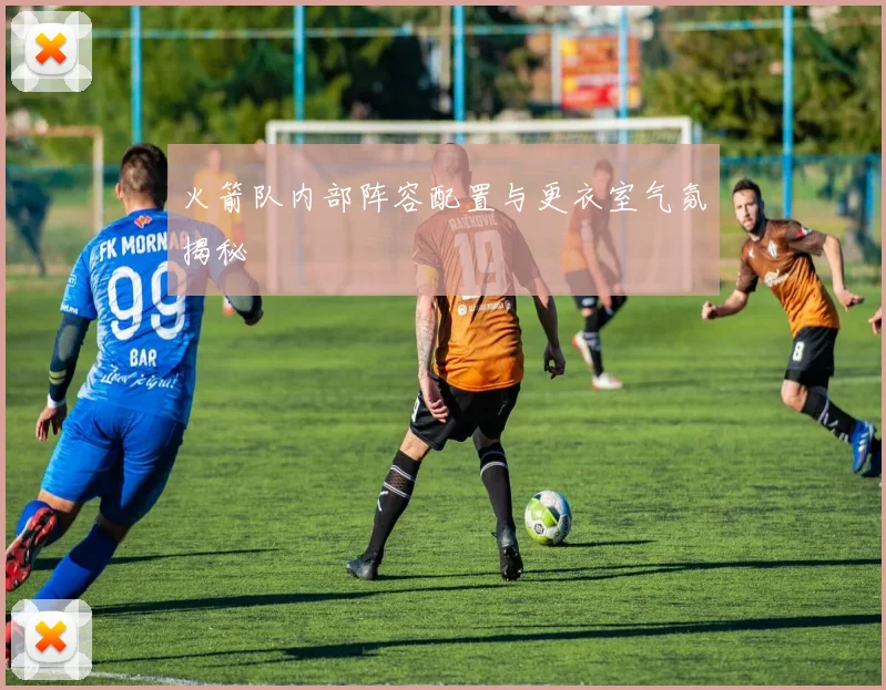 火箭队内部阵容配置与更衣室气氛揭秘
